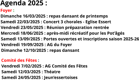 Agenda 2025 : Foyer : Dimanche 16/03/2025 : repas dansant de printempsSamedi 22/03/2025 : Concert 3 chorales - Eglise EssertVendredi 23/05/2025 : Réunion prépazration rentréeMercredi 18/06/2025 : après-midi récréatif pour les Pot’âgésSamedi 13/09/2025 : Portes ouvertes et inscriptions saison 2025-26Vendredi 19/09/2025 : AG du FoyerDimanche 12/10/2025 : repas dansant Comité des Fêtes : Vendredi 7/02/2025 : AG Comité des FêtesSamedi 12/03/2025 : ThéatreSamedi 24/05/2025 : Jeun’essertoises 