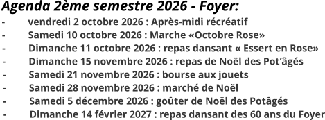 Agenda 2ème semestre 2026 - Foyer: - 	vendredi 2 octobre 2026 : Après-midi récréatif - 	Samedi 10 octobre 2026 : Marche «Octobre Rose» -	Dimanche 11 octobre 2026 : repas dansant « Essert en Rose» -	Dimanche 15 novembre 2026 : repas de Noël des Pot’âgés -	Samedi 21 novembre 2026 : bourse aux jouets -	Samedi 28 novembre 2026 : marché de Noël -	Samedi 5 décembre 2026 : goûter de Noël des Potâgés - 	Dimanche 14 février 2027 : repas dansant des 60 ans du Foyer
